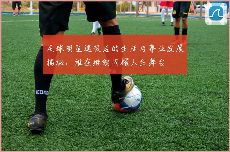 足球明星退役后的生活与事业发展揭秘，谁在继续闪耀人生舞台