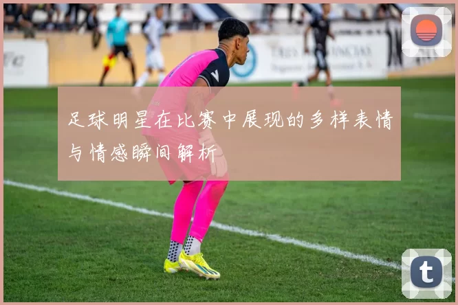 足球明星在比赛中展现的多样表情与情感瞬间解析