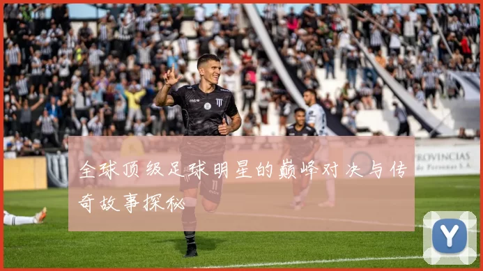 全球顶级足球明星的巅峰对决与传奇故事探秘