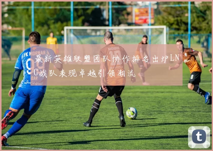 最新英雄联盟团队协作排名出炉LNG战队表现卓越引领潮流