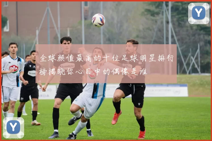 全球颜值最高的十位足球明星排行榜揭晓你心目中的偶像是谁
