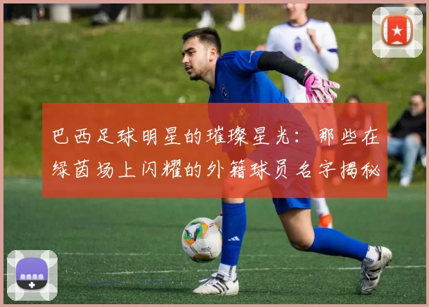 巴西足球明星的璀璨星光：那些在绿茵场上闪耀的外籍球员名字揭秘