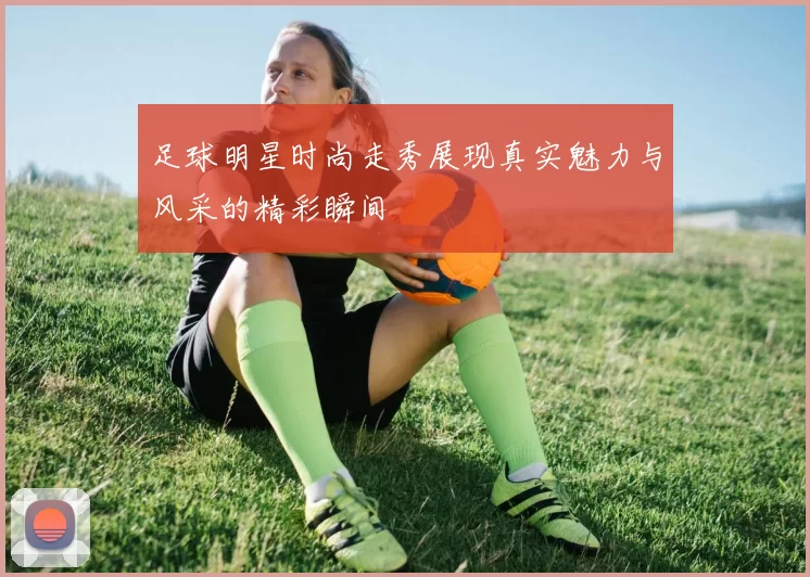 足球明星时尚走秀展现真实魅力与风采的精彩瞬间