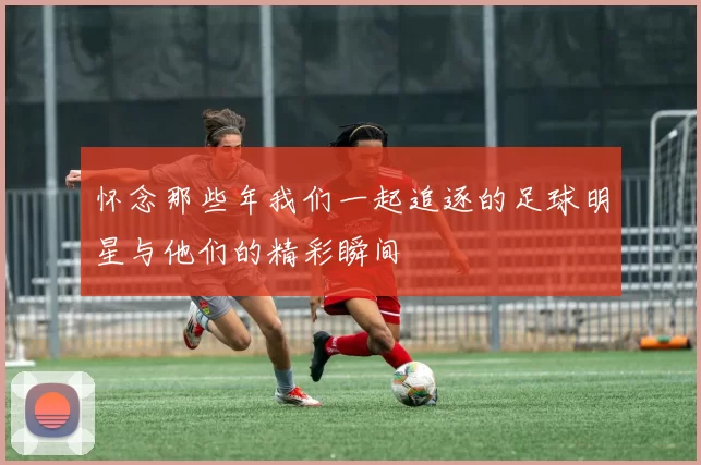 怀念那些年我们一起追逐的足球明星与他们的精彩瞬间