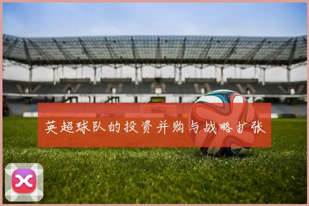 英超球队的投资并购与战略扩张