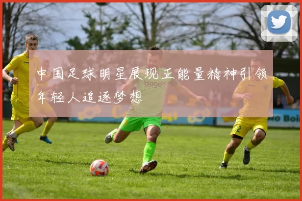 中国足球明星展现正能量精神引领年轻人追逐梦想
