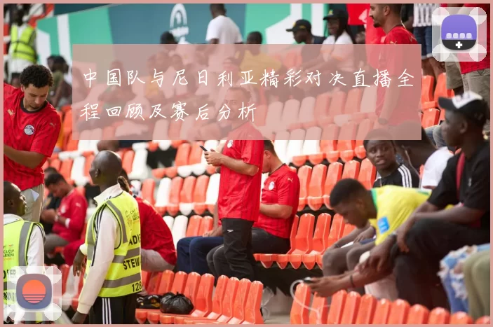 中国队与尼日利亚精彩对决直播全程回顾及赛后分析