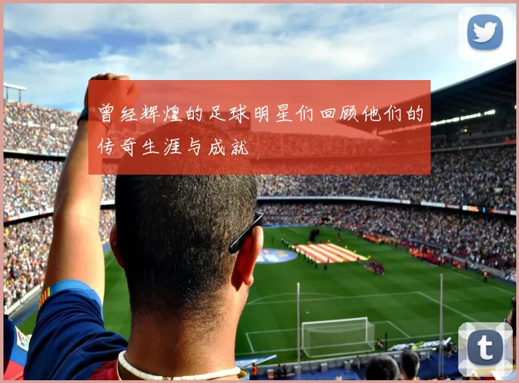 曾经辉煌的足球明星们回顾他们的传奇生涯与成就