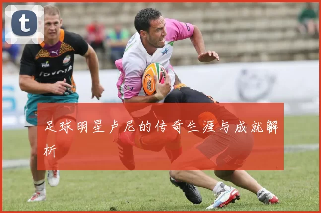 足球明星卢尼的传奇生涯与成就解析