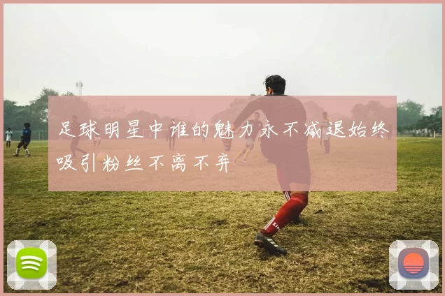 足球明星中谁的魅力永不减退始终吸引粉丝不离不弃