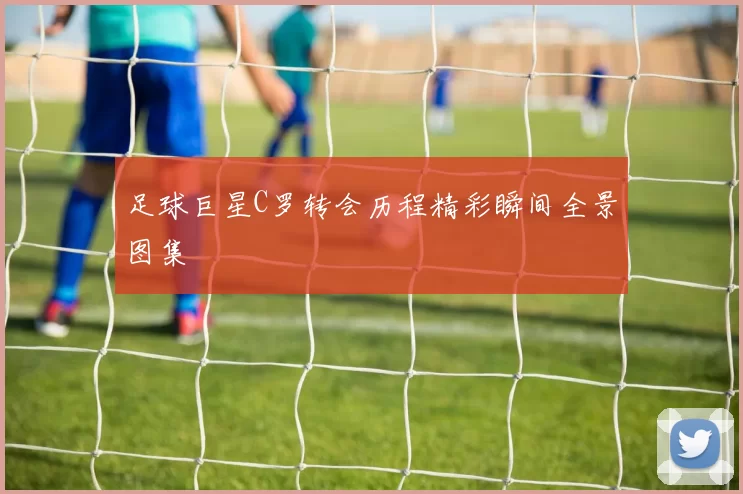 足球巨星C罗转会历程精彩瞬间全景图集