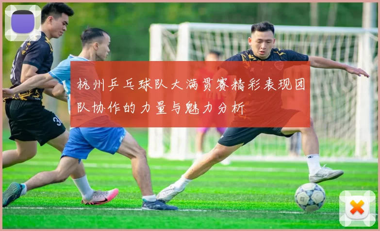 杭州乒乓球队大满贯赛精彩表现团队协作的力量与魅力分析