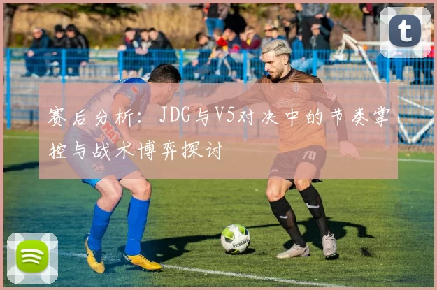 赛后分析：JDG与V5对决中的节奏掌控与战术博弈探讨