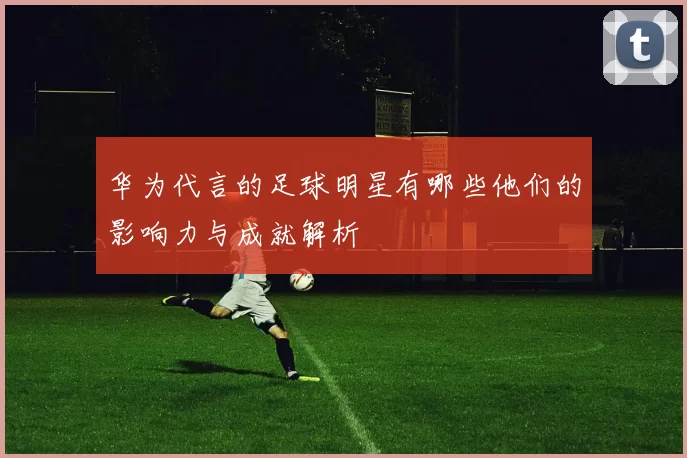 华为代言的足球明星有哪些他们的影响力与成就解析