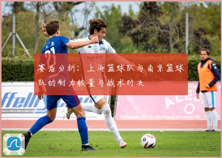 赛后分析：上海篮球队与南京篮球队的耐力较量与战术对决