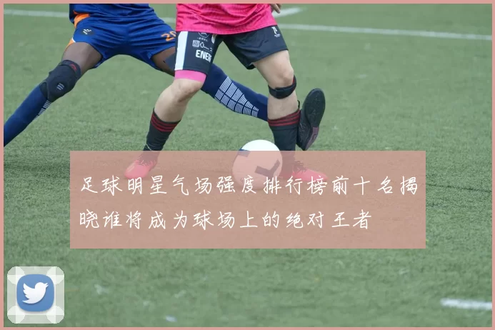 足球明星气场强度排行榜前十名揭晓谁将成为球场上的绝对王者