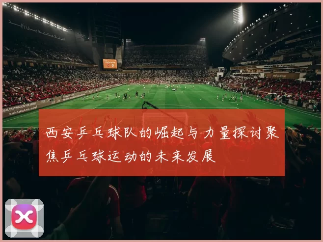 西安乒乓球队的崛起与力量探讨聚焦乒乓球运动的未来发展