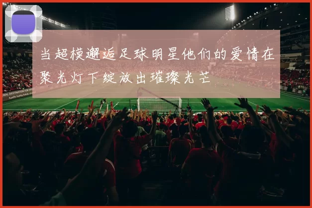 当超模邂逅足球明星他们的爱情在聚光灯下绽放出璀璨光芒