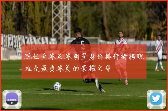 现任全球足球明星身价排行榜揭晓谁是最贵球员的荣耀之争