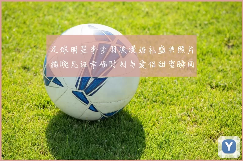 足球明星李金羽浪漫婚礼盛典照片揭晓见证幸福时刻与爱侣甜蜜瞬间
