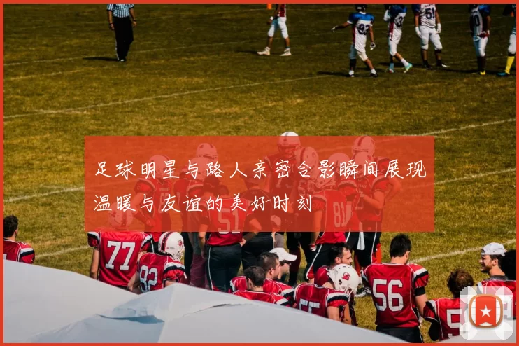 足球明星与路人亲密合影瞬间展现温暖与友谊的美好时刻