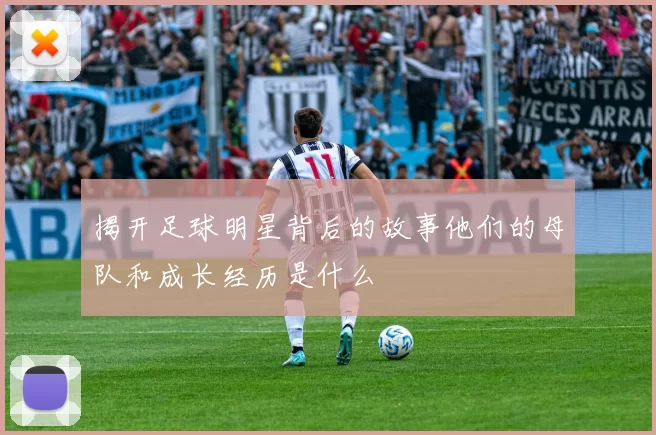 揭开足球明星背后的故事他们的母队和成长经历是什么