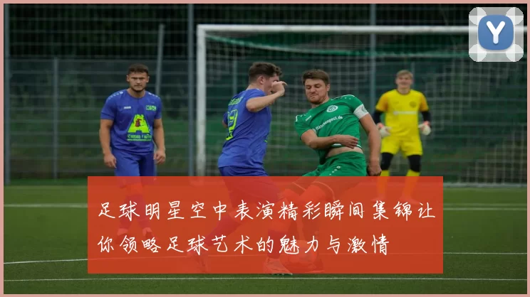 足球明星空中表演精彩瞬间集锦让你领略足球艺术的魅力与激情