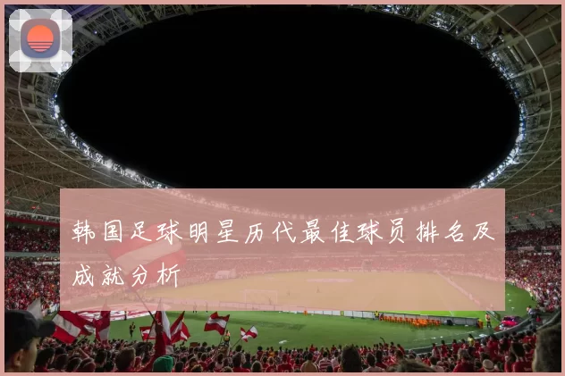 韩国足球明星历代最佳球员排名及成就分析