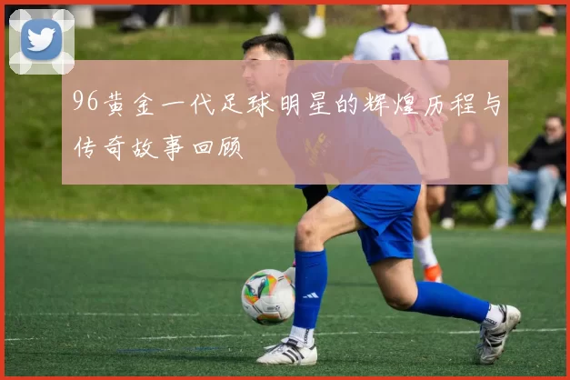 96黄金一代足球明星的辉煌历程与传奇故事回顾
