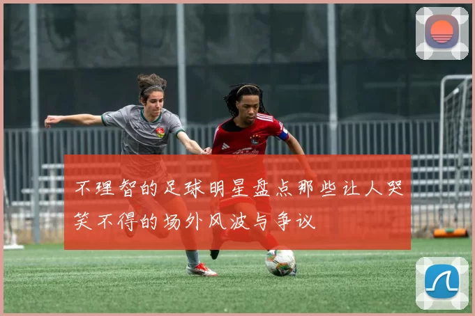 不理智的足球明星盘点那些让人哭笑不得的场外风波与争议