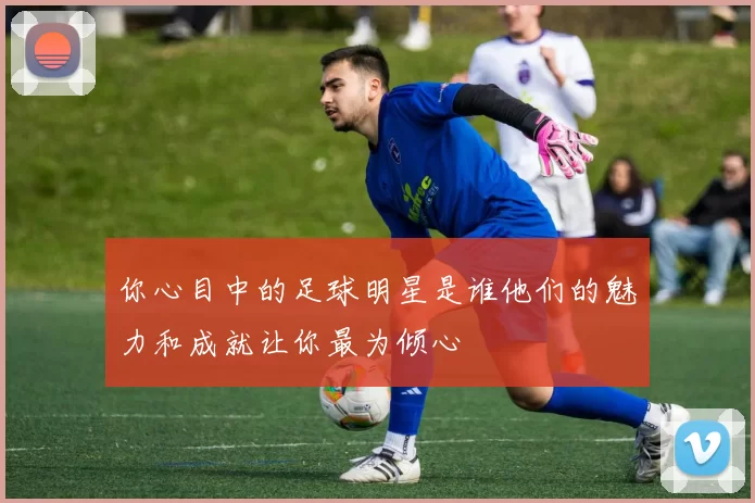 你心目中的足球明星是谁他们的魅力和成就让你最为倾心