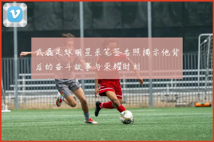 武磊足球明星亲笔签名照揭示他背后的奋斗故事与荣耀时刻