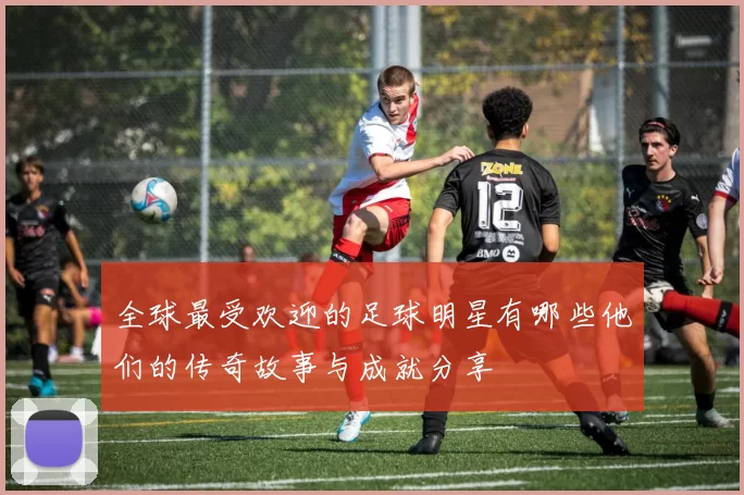 全球最受欢迎的足球明星有哪些他们的传奇故事与成就分享