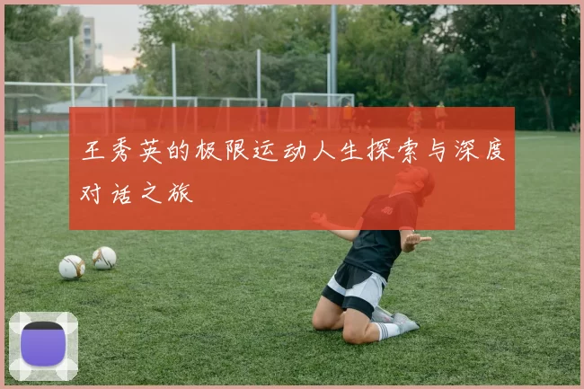 王秀英的极限运动人生探索与深度对话之旅