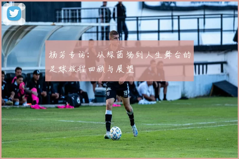 杨芳专访：从绿茵场到人生舞台的足球旅程回顾与展望