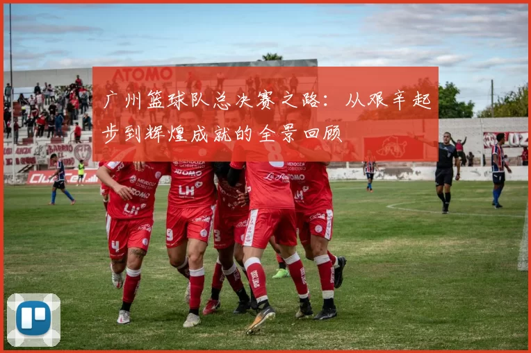 广州篮球队总决赛之路：从艰辛起步到辉煌成就的全景回顾