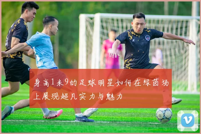 身高1米9的足球明星如何在绿茵场上展现超凡实力与魅力