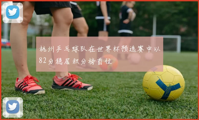 杭州乒乓球队在世界杯预选赛中以82分稳居积分榜首位