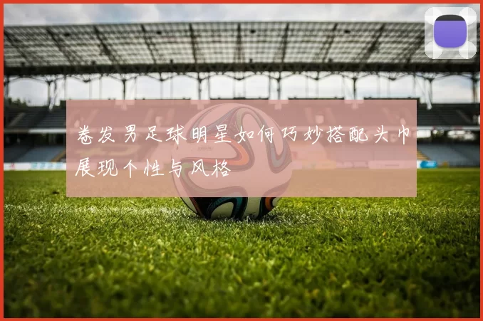 卷发男足球明星如何巧妙搭配头巾展现个性与风格