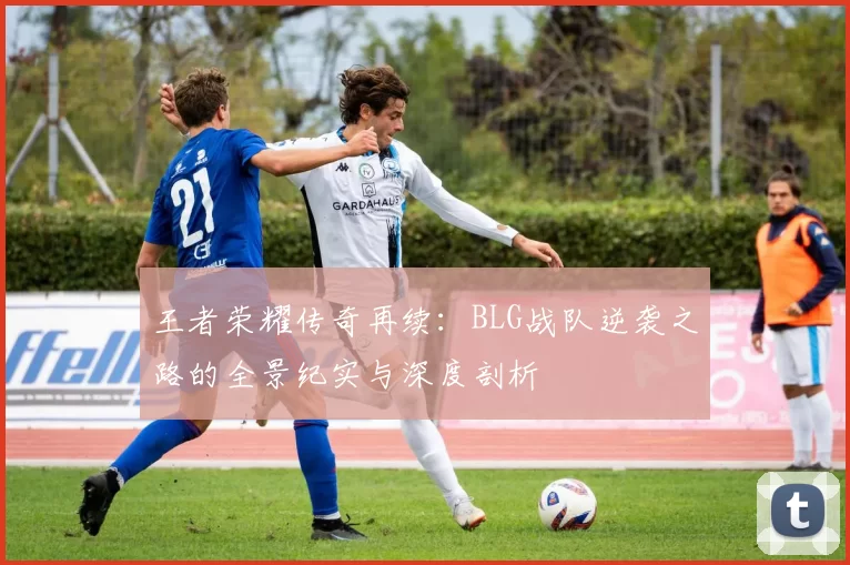 王者荣耀传奇再续：BLG战队逆袭之路的全景纪实与深度剖析