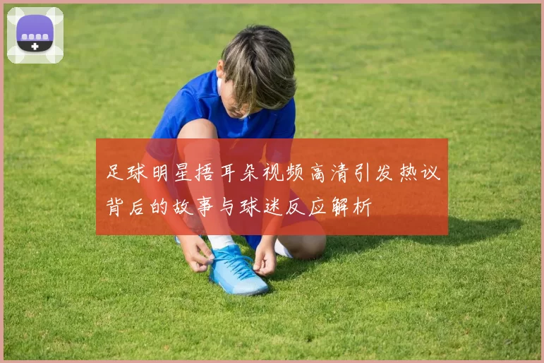 足球明星捂耳朵视频高清引发热议背后的故事与球迷反应解析