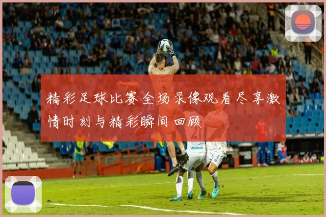 精彩足球比赛全场录像观看尽享激情时刻与精彩瞬间回顾