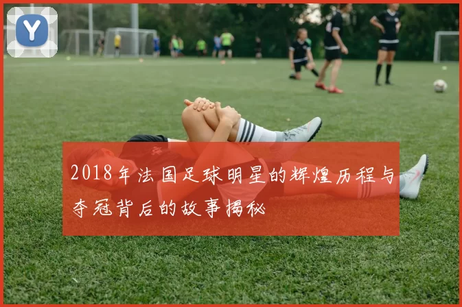 2018年法国足球明星的辉煌历程与夺冠背后的故事揭秘