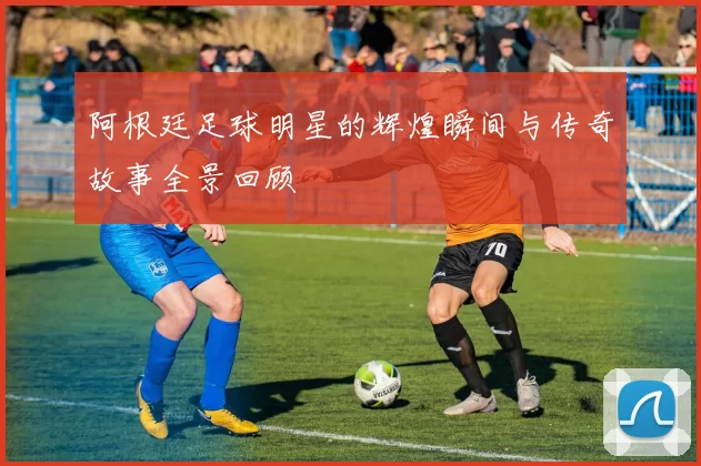 阿根廷足球明星的辉煌瞬间与传奇故事全景回顾