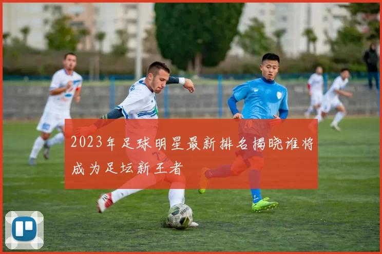 2023年足球明星最新排名揭晓谁将成为足坛新王者