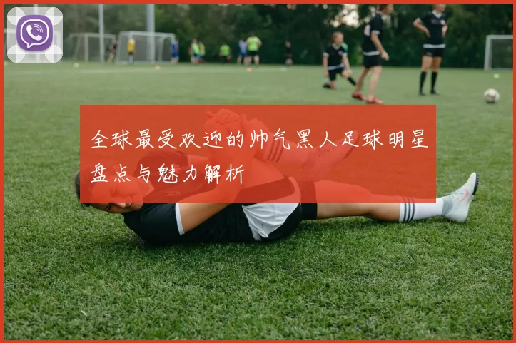 全球最受欢迎的帅气黑人足球明星盘点与魅力解析