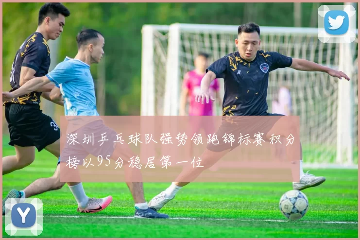 深圳乒乓球队强势领跑锦标赛积分榜以95分稳居第一位