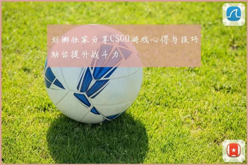 刘娜独家分享CSGO游戏心得与技巧助你提升战斗力