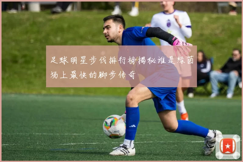 足球明星步伐排行榜揭秘谁是绿茵场上最快的脚步传奇