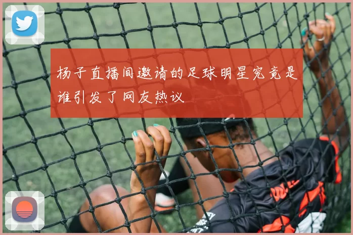 杨子直播间邀请的足球明星究竟是谁引发了网友热议